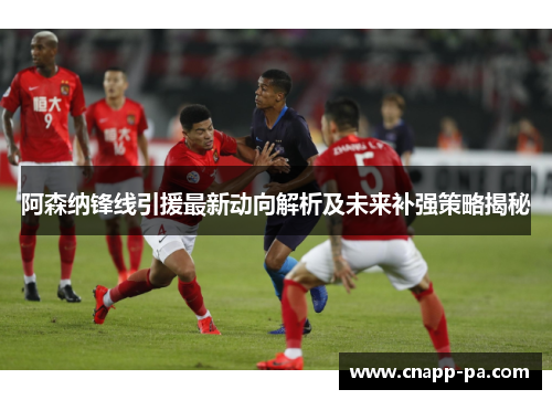 阿森纳锋线引援最新动向解析及未来补强策略揭秘